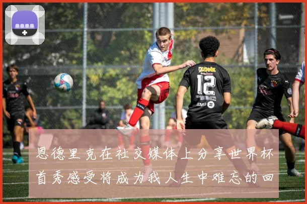 恩德里克在社交媒体上分享世界杯首秀感受将成为我人生中难忘的回忆