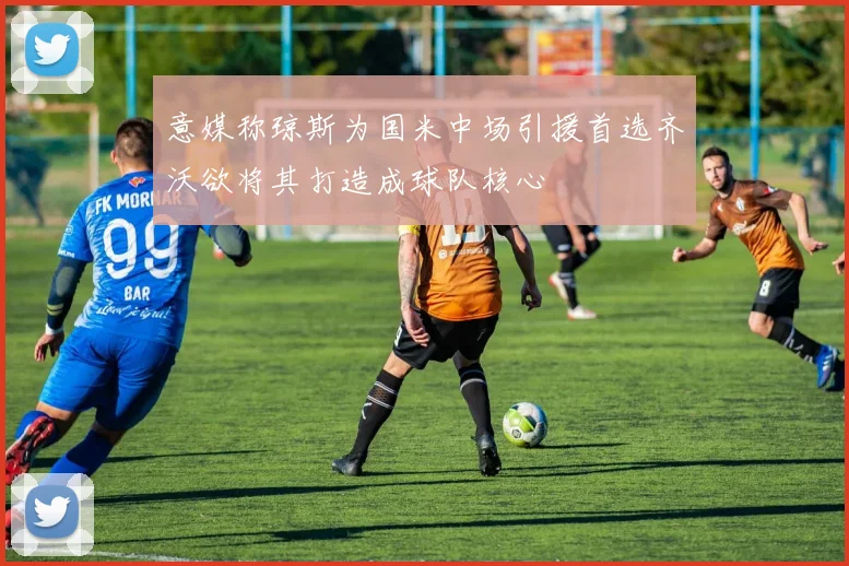 意媒称琼斯为国米中场引援首选齐沃欲将其打造成球队核心