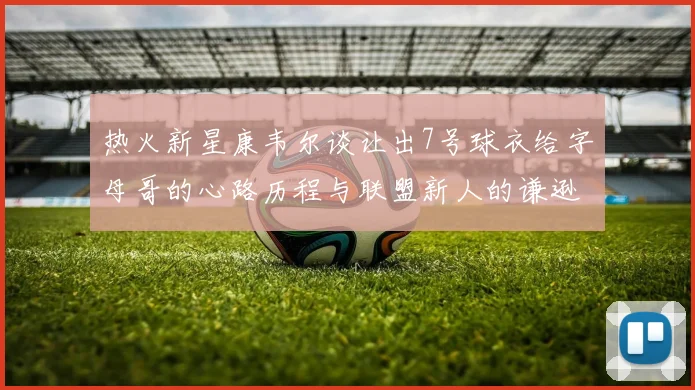 热火新星康韦尔谈让出7号球衣给字母哥的心路历程与联盟新人的谦逊态度