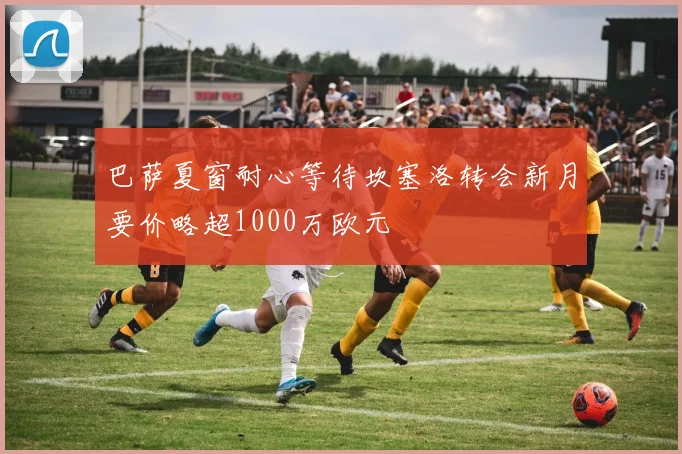 巴萨夏窗耐心等待坎塞洛转会新月要价略超1000万欧元