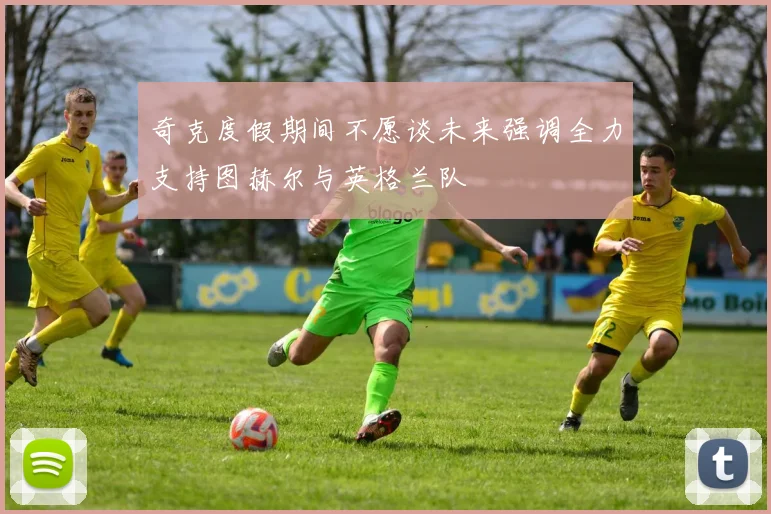 奇克度假期间不愿谈未来强调全力支持图赫尔与英格兰队