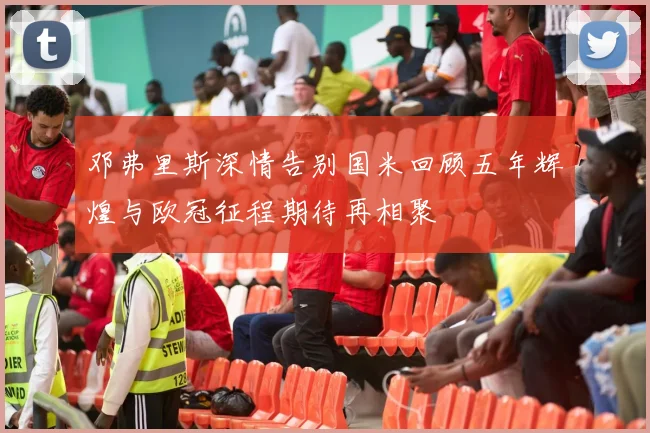 邓弗里斯深情告别国米回顾五年辉煌与欧冠征程期待再相聚