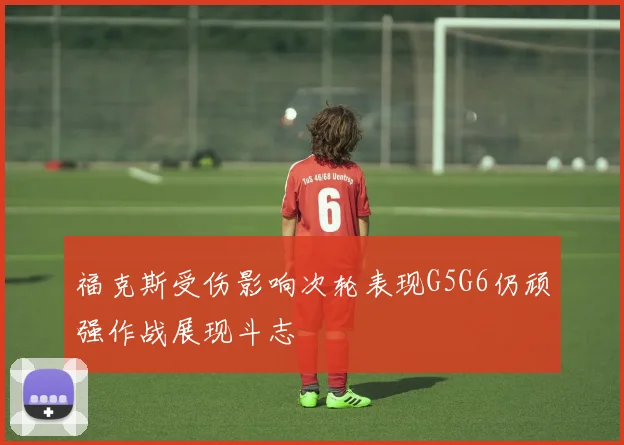 福克斯受伤影响次轮表现G5G6仍顽强作战展现斗志