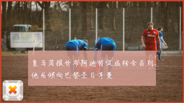皇马若报价布阿迪将促成转会否则他或倾向巴黎圣日耳曼