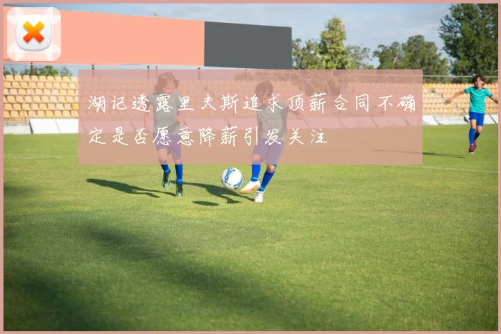 湖记透露里夫斯追求顶薪合同不确定是否愿意降薪引发关注