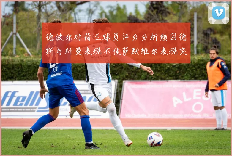 德波尔对荷兰球员评分分析赖因德斯与科曼表现不佳萨默维尔表现突出
