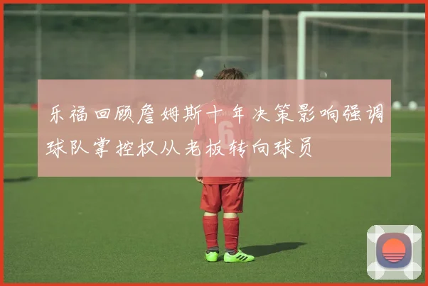 乐福回顾詹姆斯十年决策影响强调球队掌控权从老板转向球员